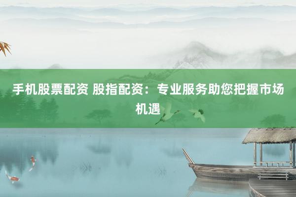 手机股票配资 股指配资：专业服务助您把握市场机遇