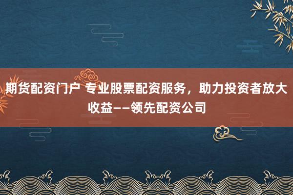 期货配资门户 专业股票配资服务，助力投资者放大收益——领先配资公司