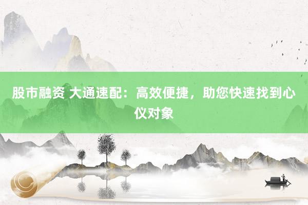 股市融资 大通速配：高效便捷，助您快速找到心仪对象
