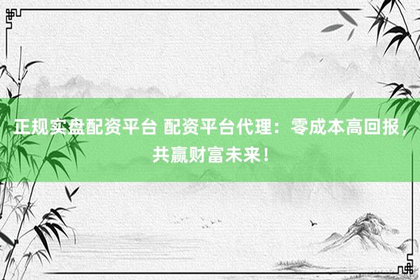 正规实盘配资平台 配资平台代理：零成本高回报，共赢财富未来！