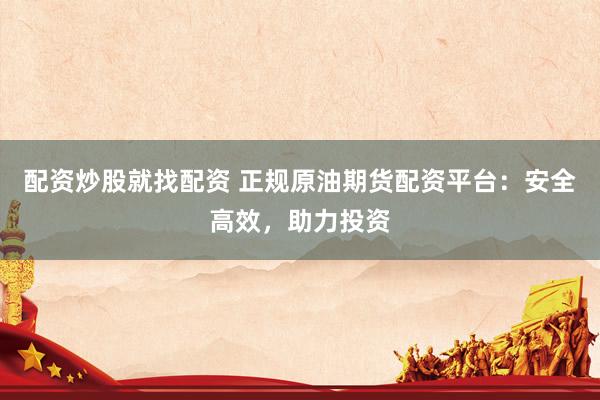 配资炒股就找配资 正规原油期货配资平台：安全高效，助力投资