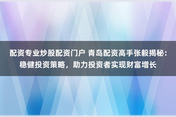 配资专业炒股配资门户 青岛配资高手张毅揭秘：稳健投资策略，助力投资者实现财富增长